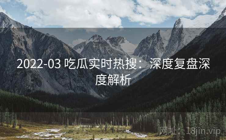 2022-03 吃瓜实时热搜：深度复盘深度解析
