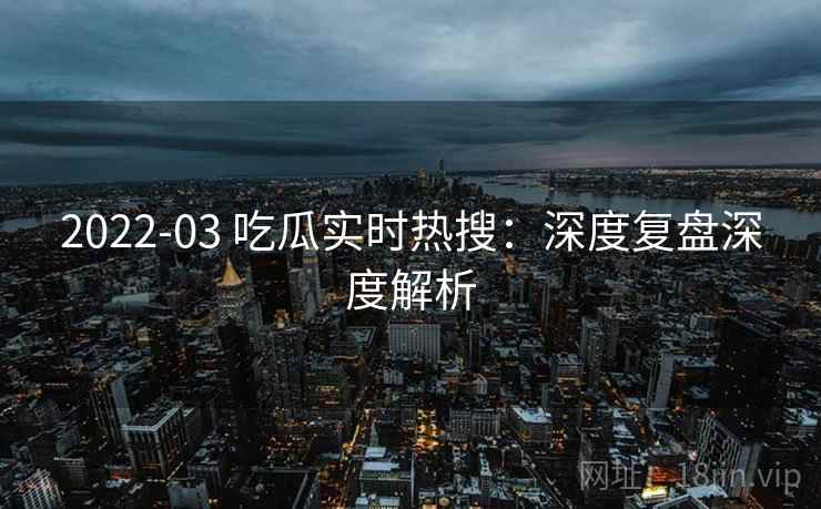 2022-03 吃瓜实时热搜：深度复盘深度解析