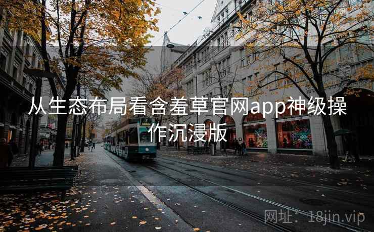 从生态布局看含羞草官网app神级操作沉浸版
