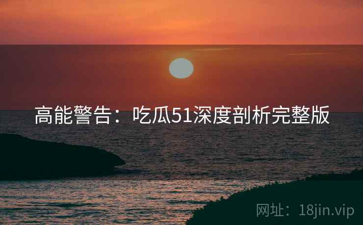 高能警告：吃瓜51深度剖析完整版
