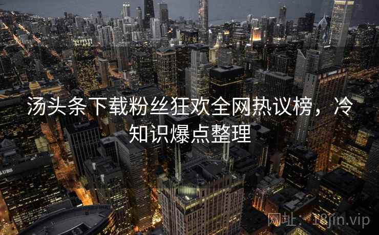 汤头条下载粉丝狂欢全网热议榜，冷知识爆点整理