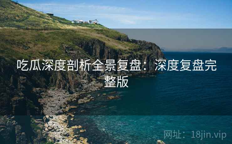 吃瓜深度剖析全景复盘：深度复盘完整版