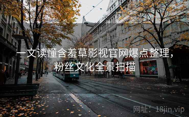 一文读懂含羞草影视官网爆点整理，粉丝文化全景扫描