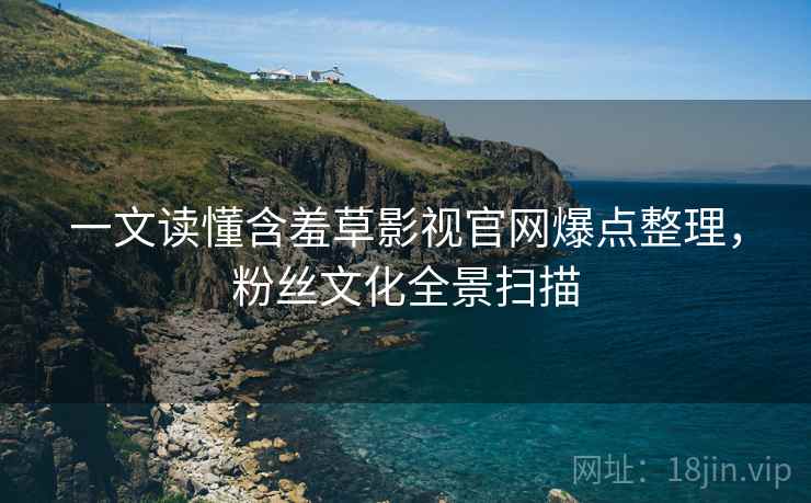 一文读懂含羞草影视官网爆点整理，粉丝文化全景扫描