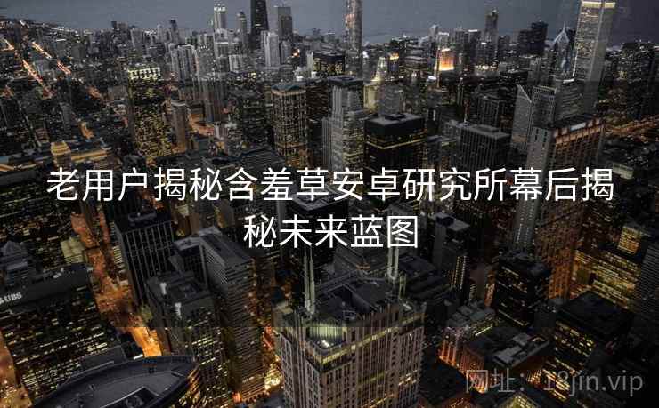 老用户揭秘含羞草安卓研究所幕后揭秘未来蓝图