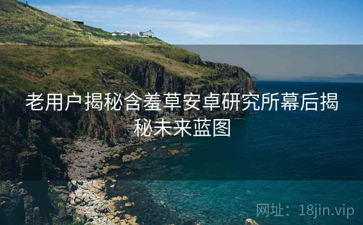 老用户揭秘含羞草安卓研究所幕后揭秘未来蓝图