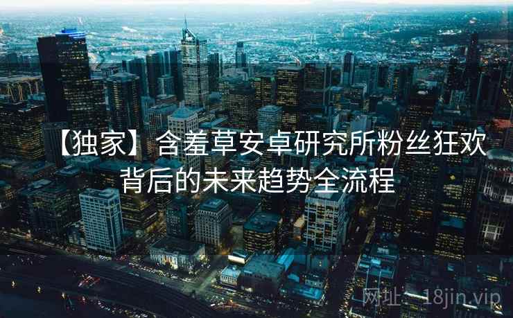 【独家】含羞草安卓研究所粉丝狂欢背后的未来趋势全流程