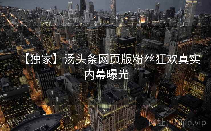【独家】汤头条网页版粉丝狂欢真实内幕曝光