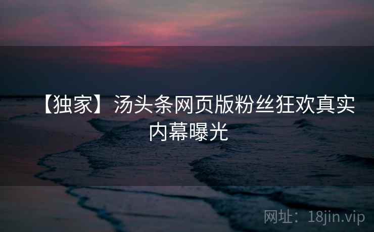 【独家】汤头条网页版粉丝狂欢真实内幕曝光