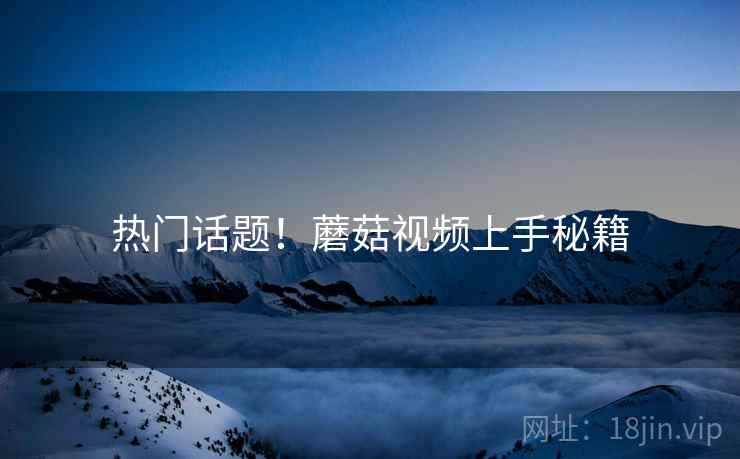 热门话题！蘑菇视频上手秘籍