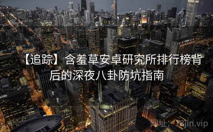 【追踪】含羞草安卓研究所排行榜背后的深夜八卦防坑指南