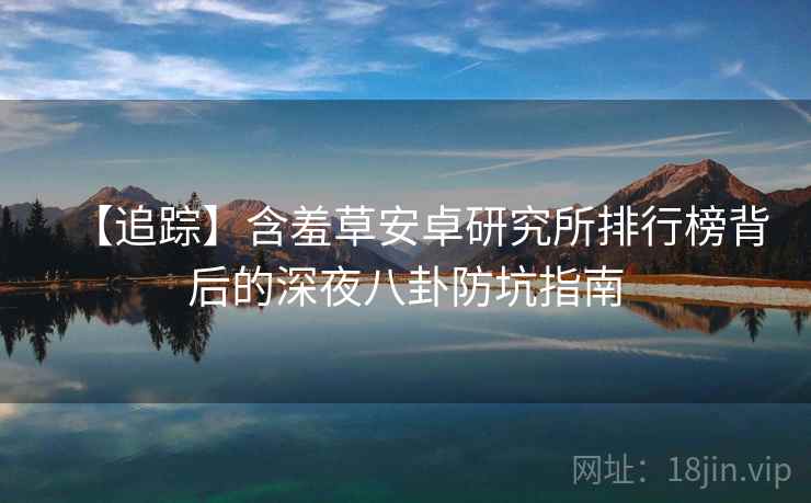 【追踪】含羞草安卓研究所排行榜背后的深夜八卦防坑指南