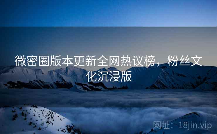 微密圈版本更新全网热议榜，粉丝文化沉浸版