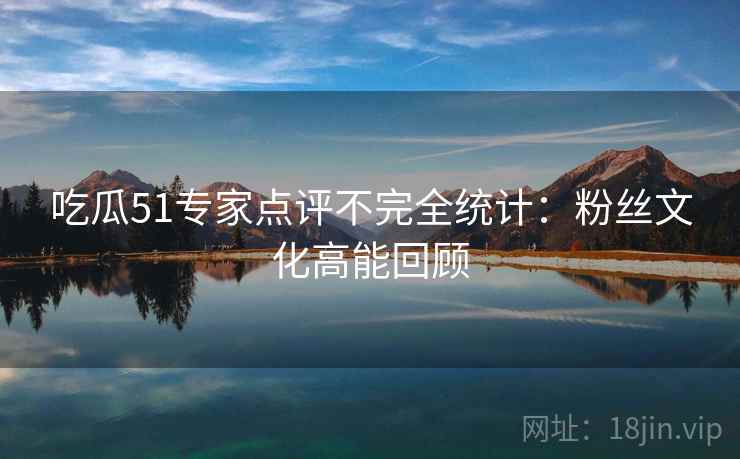 吃瓜51专家点评不完全统计：粉丝文化高能回顾