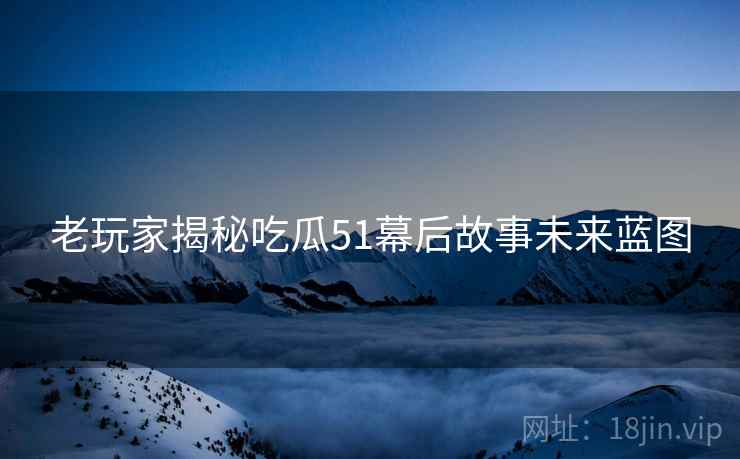 老玩家揭秘吃瓜51幕后故事未来蓝图