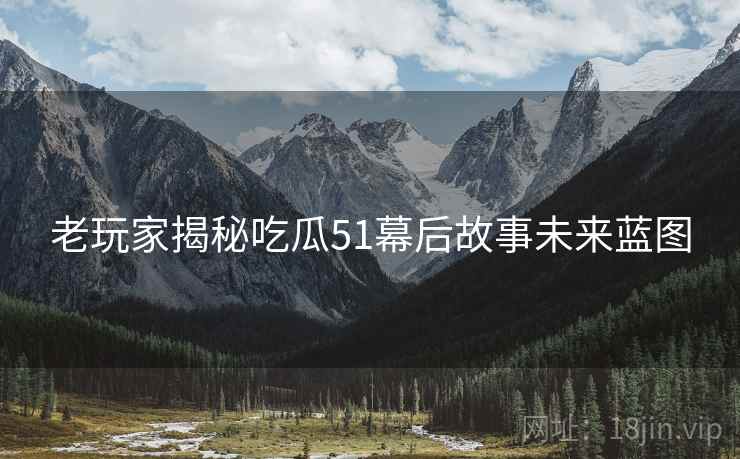 老玩家揭秘吃瓜51幕后故事未来蓝图