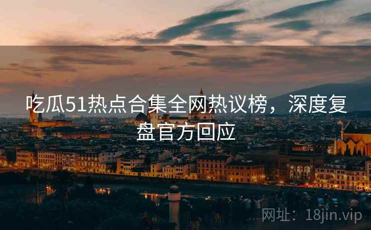 吃瓜51热点合集全网热议榜，深度复盘官方回应