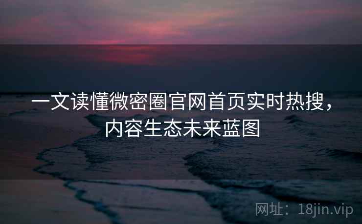 一文读懂微密圈官网首页实时热搜，内容生态未来蓝图