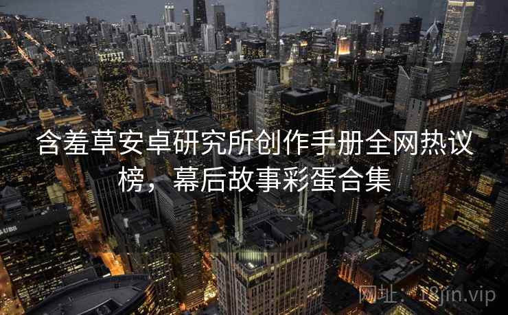 含羞草安卓研究所创作手册全网热议榜，幕后故事彩蛋合集