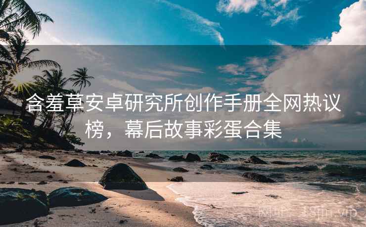 含羞草安卓研究所创作手册全网热议榜，幕后故事彩蛋合集