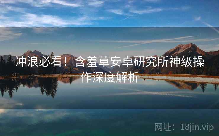 冲浪必看！含羞草安卓研究所神级操作深度解析