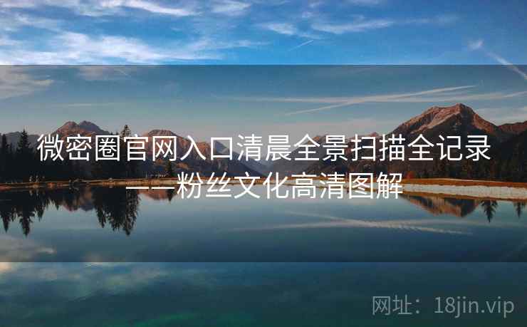 微密圈官网入口清晨全景扫描全记录——粉丝文化高清图解