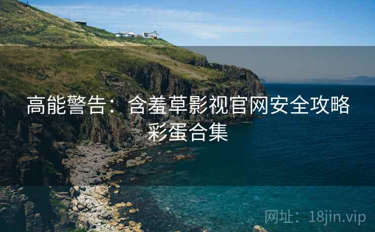 高能警告：含羞草影视官网安全攻略彩蛋合集