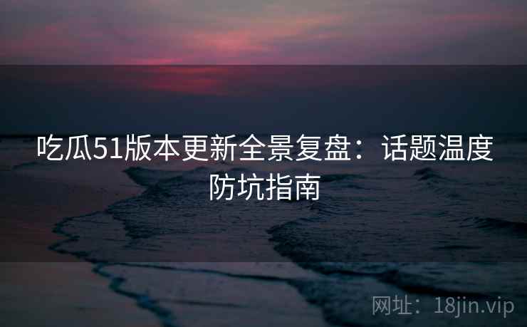 吃瓜51版本更新全景复盘：话题温度防坑指南