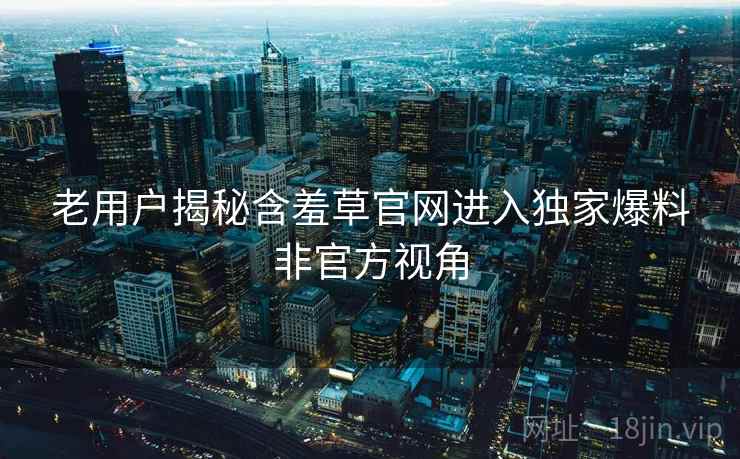 老用户揭秘含羞草官网进入独家爆料非官方视角