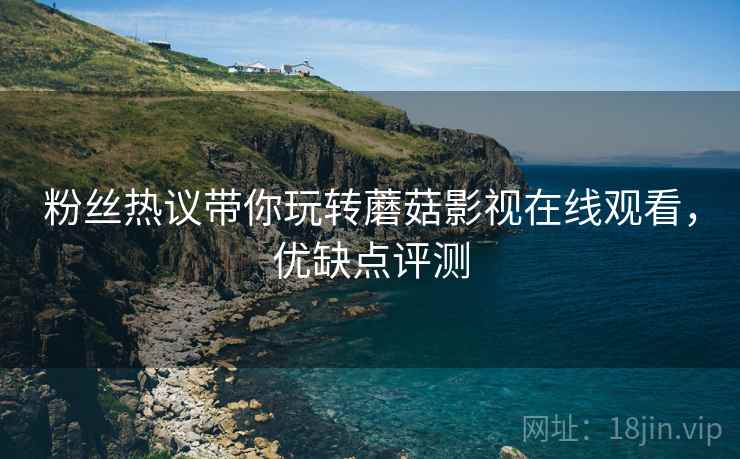 粉丝热议带你玩转蘑菇影视在线观看，优缺点评测