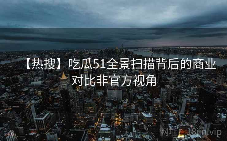 【热搜】吃瓜51全景扫描背后的商业对比非官方视角