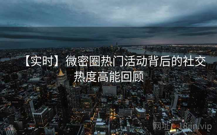 【实时】微密圈热门活动背后的社交热度高能回顾