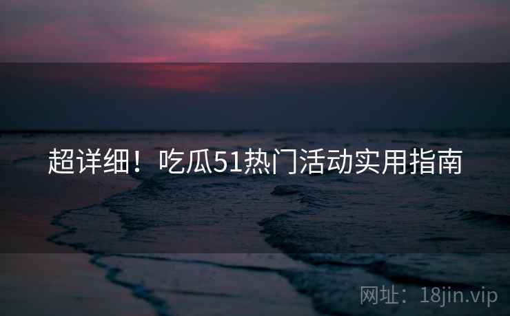超详细！吃瓜51热门活动实用指南