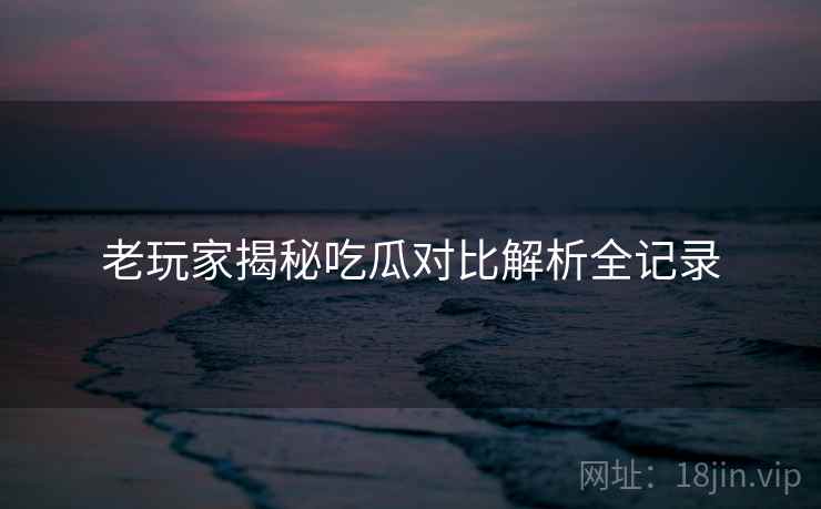 老玩家揭秘吃瓜对比解析全记录