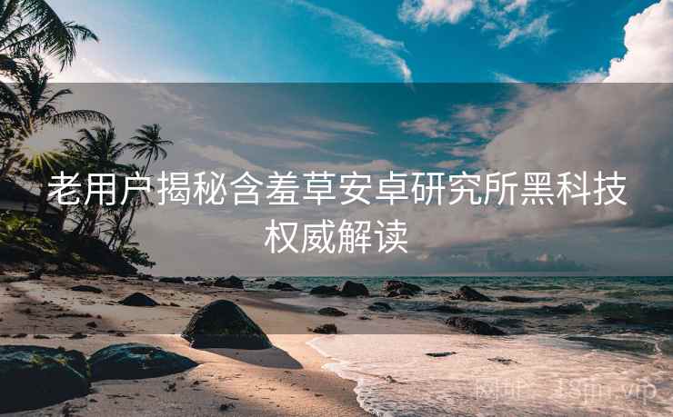 老用户揭秘含羞草安卓研究所黑科技权威解读