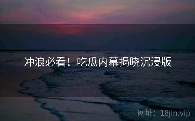 冲浪必看！吃瓜内幕揭晓沉浸版