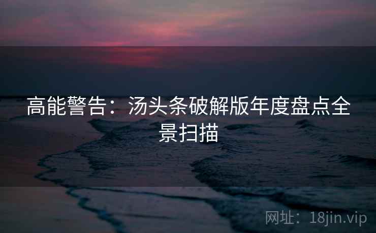 高能警告：汤头条破解版年度盘点全景扫描
