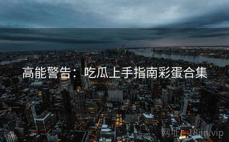 高能警告：吃瓜上手指南彩蛋合集